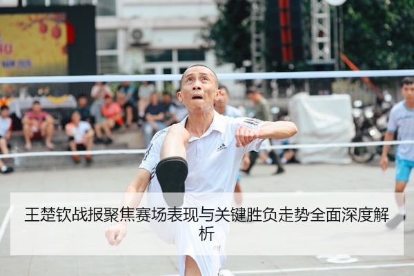 王楚钦战报聚焦赛场表现与关键胜负走势全面深度解析