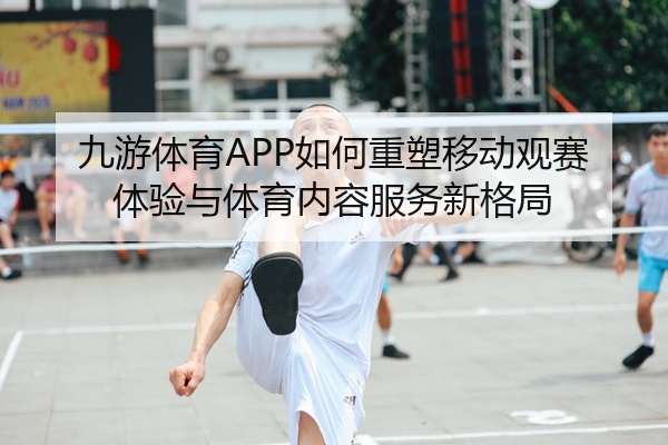 九游体育APP如何重塑移动观赛体验与体育内容服务新格局
